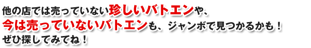 他の店では売っていない珍しいバトエンや、今は売っていないバトエンも、ジャンボで見つかるかも！