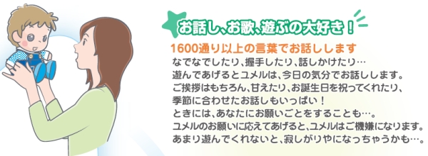 お話し、お歌、遊ぶの大好き。1600通り以上の言葉でお話しします。挨拶やお誕生日を祝ってくれたり、季節に合わせたお話もいっぱい